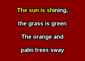 The sun is shining,

the grass is green
The orange and

palm trees sway