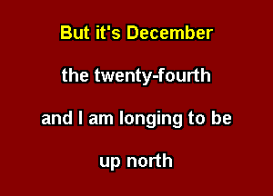 But it's December

the twenty-fourth

and I am longing to be

up north