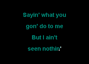 Sayin' what you

gon' do to me
But I ain't

seen nothin'