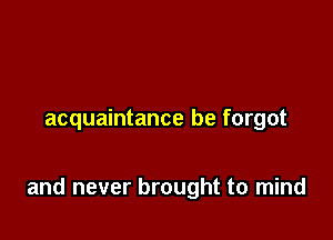 acquaintance be forgot

and never brought to mind
