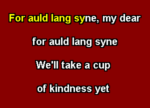 For auld lang syne, my dear

for auld lang syne

We'll take a cup

of kindness yet