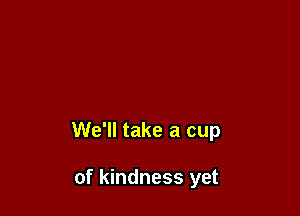 We'll take a cup

of kindness yet