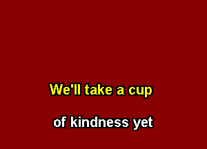 We'll take a cup

of kindness yet