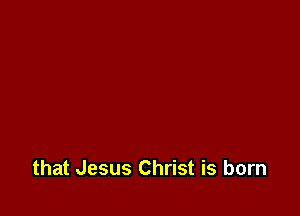 that Jesus Christ is born