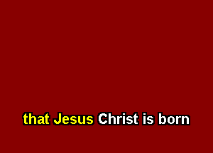 that Jesus Christ is born