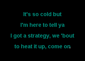 It's so cold but

I'm here to tell ya

I got a strategy, we 'bout

to heat it up, come on