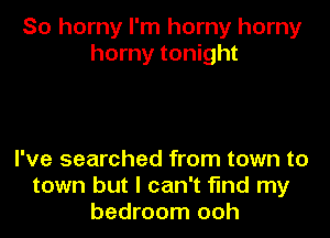 So horny I'm horny horny
horny tonight

I've searched from town to
town but I can't find my
bedroom ooh