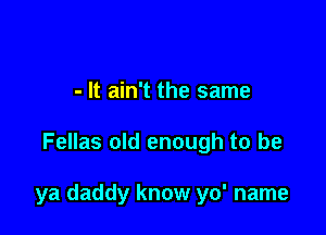 - It ain't the same

Fellas old enough to be

ya daddy know yo' name