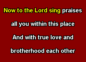 Now to the Lord sing praises
all you within this place
And with true love and

brotherhood each other