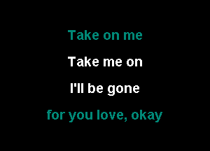 Take on me
Take me on

I'll be gone

for you love, okay