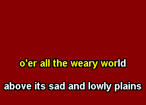 o'er all the weary world

above its sad and lowly plains