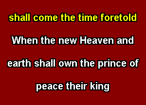 shall come the time foretold
When the new Heaven and
earth shall own the prince of

peace their king