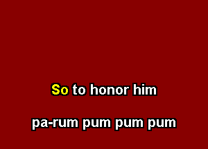 So to honor him

pa-rum pum pum pum