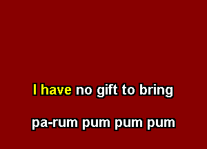 l have no gift to bring

pa-rum pum pum pum