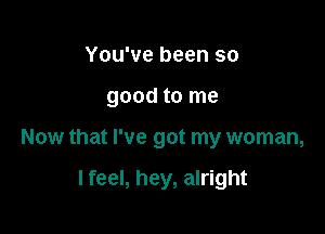 You've been so
good to me

Now that I've got my woman,

I feel, hey, alright