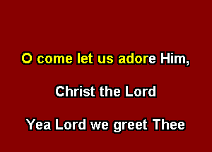 0 come let us adore Him,

Christ the Lord

Yea Lord we greet Thee