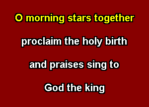 0 morning stars together

proclaim the holy birth

and praises sing to

God the king