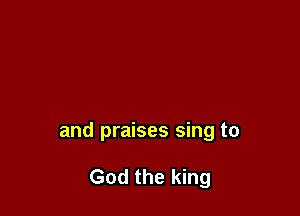 and praises sing to

God the king