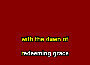 with the dawn of

redeeming grace