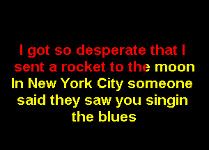 I got so desperate that I
sent a rocket to the moon
In New York City someone

said they saw you singin

the blues