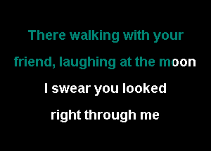 There walking with your
friend, laughing at the moon

I swear you looked

right through me