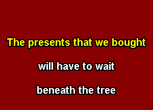 The presents that we bought

will have to wait

beneath the tree