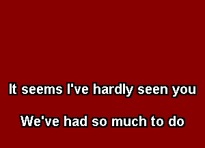 It seems I've hardly seen you

We've had so much to do