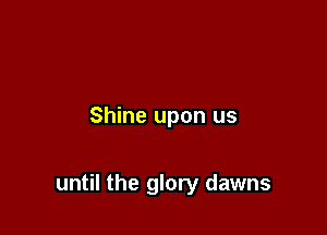 Shine upon us

until the glory dawns
