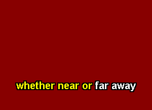 whether near or far away