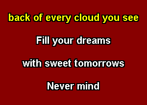 back of every cloud you see

Fill your dreams
with sweet tomorrows

Never mind