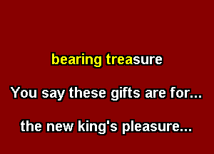 bearing treasure

You say these gifts are for...

the new king's pleasure...