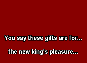 You say these gifts are for...

the new king's pleasure...