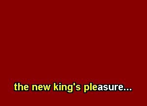 the new king's pleasure...