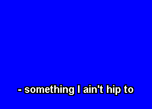 - something I ain't hip to