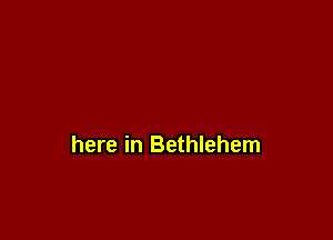 here in Bethlehem