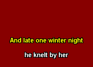 And late one winter night

he knelt by her