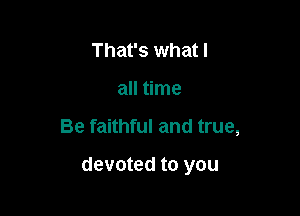 That's what I
all time

Be faithful and true,

devoted to you