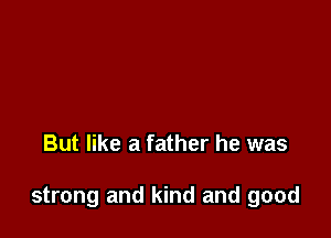 But like a father he was

strong and kind and good