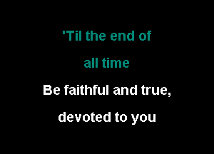 'Til the end of
all time

Be faithful and true,

devoted to you