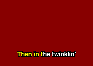 Then in the twinklin'