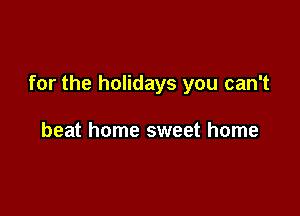 for the holidays you can't

beat home sweet home