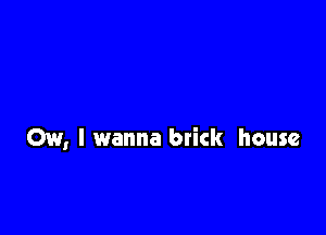 Ow, I wanna brick house