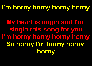 I'm horny horny horny horny

My heart is ringin and I'm
singin this song for you
I'm horny horny horny horny
So horny I'm horny horny
horny