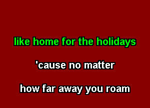 like home for the holidays

'cause no matter

how far away you roam