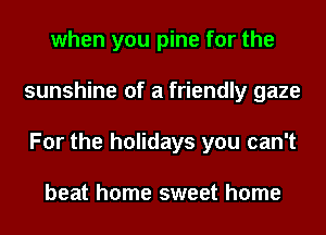 when you pine for the
sunshine of a friendly gaze
For the holidays you can't

beat home sweet home