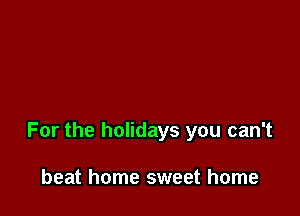 For the holidays you can't

beat home sweet home