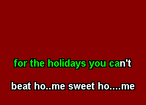 for the holidays you can't

beat ho..me sweet ho....me