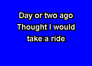 Day or two ago
Thought I would

take a ride