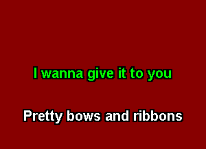 I wanna give it to you

Pretty bows and ribbons