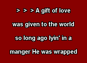 ?J A gift of love

was given to the world

so long ago lyin' in a

manger He was wrapped